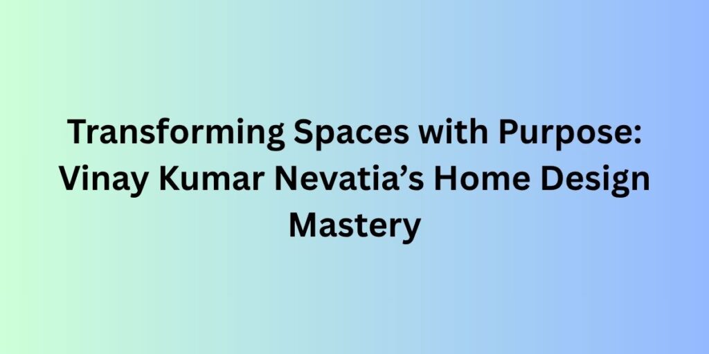 Transforming Spaces with Purpose: Vinay Kumar Nevatia’s Home Design Mastery